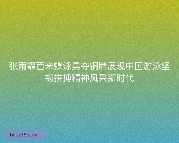 张雨霏百米蝶泳勇夺铜牌展现中国游泳坚韧拼搏精神风采新时代