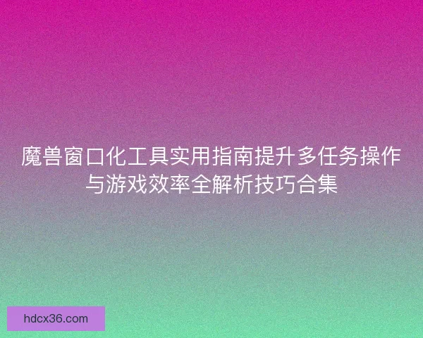 魔兽窗口化工具实用指南提升多任务操作与游戏效率全解析技巧合集